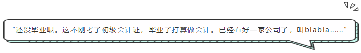 “還沒畢業(yè)呢。這不剛考了初級(jí)會(huì)計(jì)證，畢業(yè)了打算做會(huì)計(jì)。已經(jīng)看好一家公司了，叫blabla......”