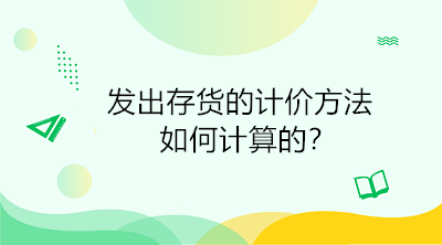 發(fā)出存貨的計(jì)價(jià)方法如何計(jì)算的？初級(jí)會(huì)計(jì)直達(dá)必備！