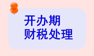 開(kāi)辦期財(cái)稅處理相關(guān)知識(shí)，快來(lái)看看！