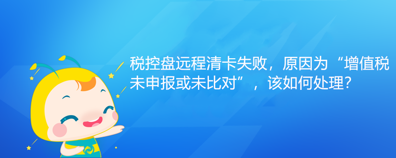 稅控盤遠程清卡失敗，原因為“增值稅未申報或未比對”該如何處理？