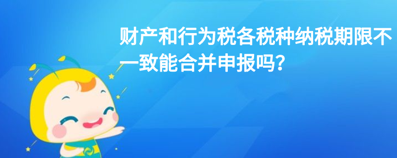 財(cái)產(chǎn)和行為稅各稅種納稅期限不一致能合并申報(bào)嗎？