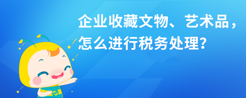 企業(yè)收藏文物、藝術(shù)品，怎么進(jìn)行稅務(wù)處理？