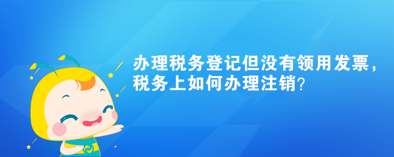 辦理稅務(wù)登記但沒有領(lǐng)用發(fā)票，稅務(wù)上如何辦理注銷？