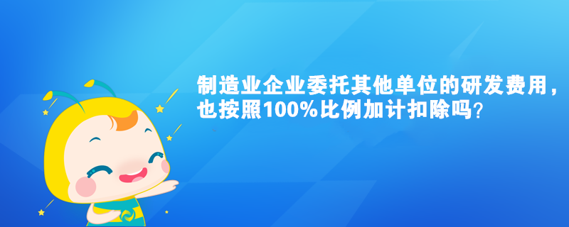 制造業(yè)企業(yè)委托其他單位的研發(fā)費用，也按照100%比例加計扣除嗎？