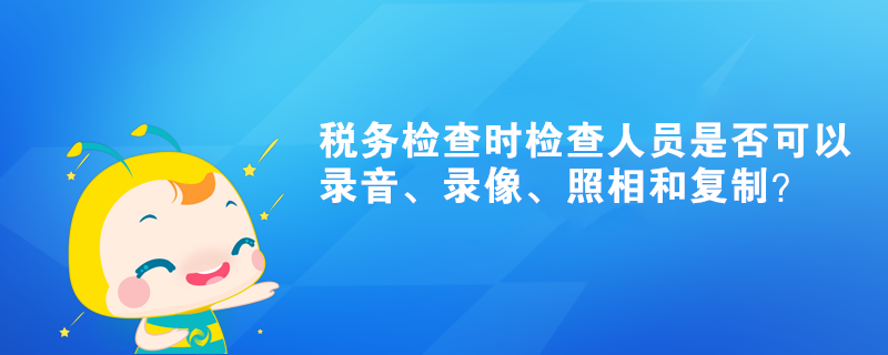 稅務(wù)檢查時檢查人員是否可以錄音、錄像、照相和復(fù)制？