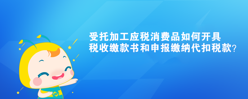 受托加工應(yīng)稅消費(fèi)品如何開(kāi)具稅收繳款書和申報(bào)繳納代扣稅款？ 