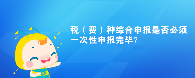 稅（費）種綜合申報是否必須一次性申報完畢？