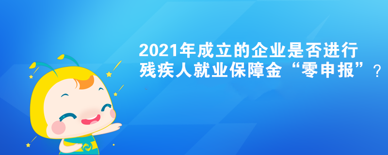 2021年成立的企業(yè)是否進(jìn)行殘疾人就業(yè)保障金“零申報(bào)”？