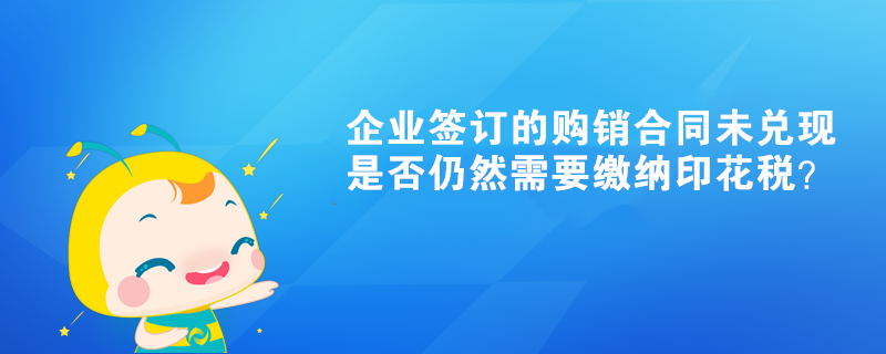 企業(yè)簽訂的購(gòu)銷合同未兌現(xiàn)是否仍然需要繳納印花稅？