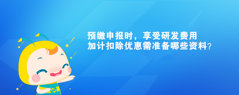 預(yù)繳申報時，享受研發(fā)費用加計扣除優(yōu)惠需準(zhǔn)備哪些資料？