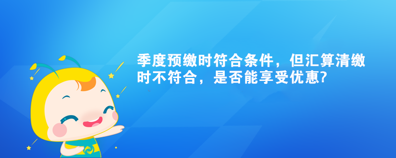 季度預(yù)繳時(shí)符合條件，但匯算清繳時(shí)不符合，是否能享受優(yōu)惠?