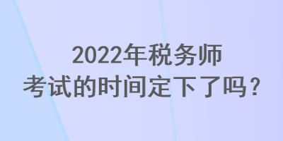 2022年稅務(wù)師考試的時(shí)間定下了嗎？