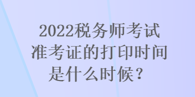 2022稅務(wù)師考試準(zhǔn)考證的打印時間是什么時候？