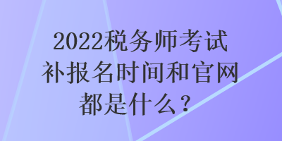 2022稅務(wù)師考試補(bǔ)報(bào)名時(shí)間和官網(wǎng)都是什么？