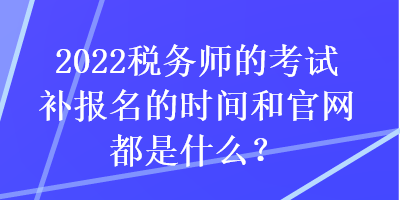 2022稅務(wù)師的考試補報名的時間和官網(wǎng)都是什么？