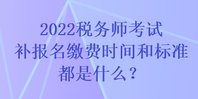 2022稅務(wù)師考試補報名繳費時間和標準都是什么？