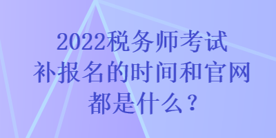 2022稅務(wù)師考試補(bǔ)報(bào)名的時(shí)間和官網(wǎng)都是什么？