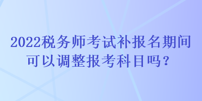 2022稅務(wù)師考試補報名期間可以調(diào)整報考科目嗎？