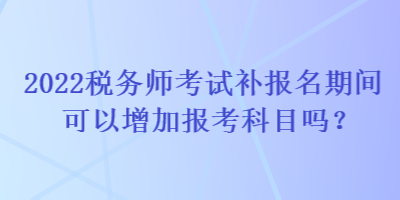 2022稅務師考試補報名期間可以增加報考科目嗎？