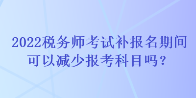 2022稅務(wù)師考試補報名期間可以減少報考科目嗎？