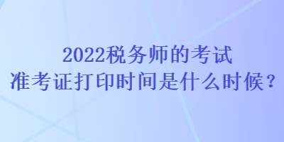 2022稅務(wù)師的考試準(zhǔn)考證打印時(shí)間是什么時(shí)候？