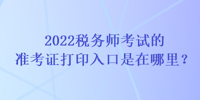 2022稅務(wù)師考試的準(zhǔn)考證打印入口是在哪里？