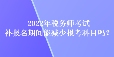 2022年稅務(wù)師考試補報名期間能減少報考科目嗎？