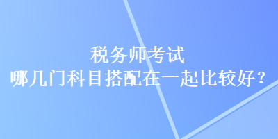 稅務(wù)師考試哪幾門科目搭配在一起比較好？