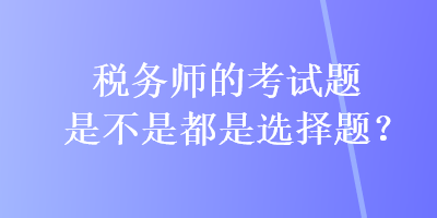 稅務(wù)師的考試題是不是都是選擇題？