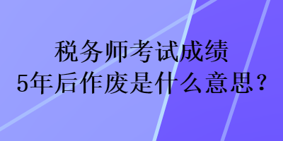 稅務(wù)師考試成績(jī)5年后作廢是什么意思？