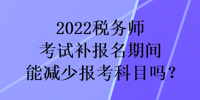 2022稅務(wù)師考試補(bǔ)報(bào)名期間能減少報(bào)考科目嗎？