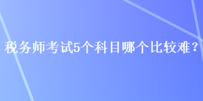 稅務師考試5個科目哪個比較難？