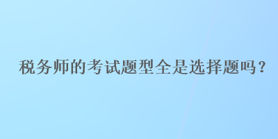 稅務(wù)師的考試題型全是選擇題嗎？