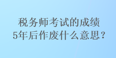 稅務(wù)師考試的成績5年后作廢什么意思？