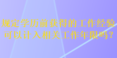 規(guī)定學(xué)歷前獲得的工作經(jīng)驗(yàn)可以計(jì)入相關(guān)工作年限嗎？