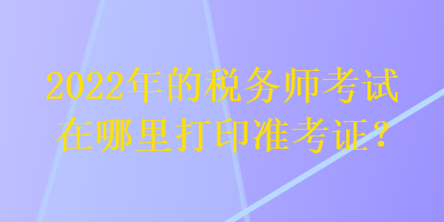 2022年的稅務(wù)師考試在哪里打印準(zhǔn)考證？