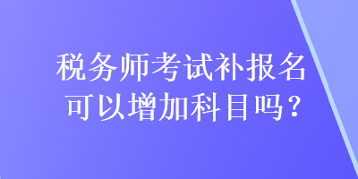 稅務(wù)師考試補(bǔ)報(bào)名可以增加科目嗎？