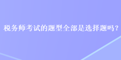 稅務(wù)師考試的題型全部是選擇題嗎？