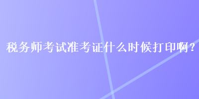 稅務(wù)師考試準(zhǔn)考證什么時候打印啊？