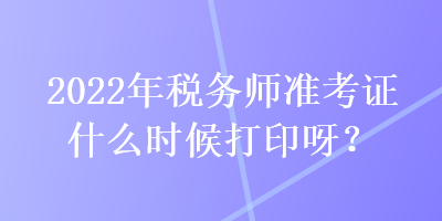 2022年稅務(wù)師準(zhǔn)考證什么時候打印呀？