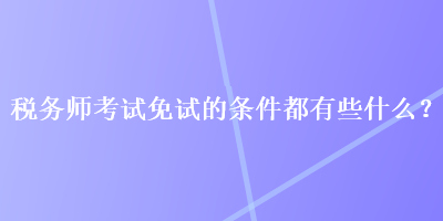 稅務(wù)師考試免試的條件都有些什么？