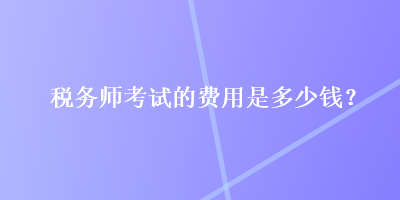 稅務(wù)師考試的費(fèi)用是多少錢？