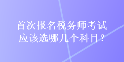 首次報(bào)名稅務(wù)師考試應(yīng)該選哪幾個(gè)科目？