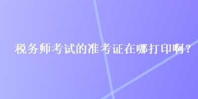 稅務(wù)師考試的準(zhǔn)考證在哪打印??？