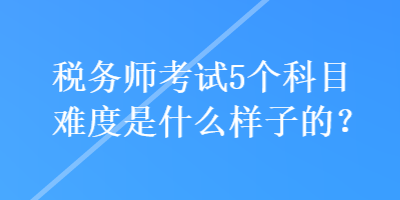 稅務(wù)師考試5個(gè)科目難度是什么樣子的？