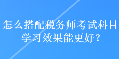 怎么搭配稅務(wù)師考試科目學(xué)習(xí)效果能更好？