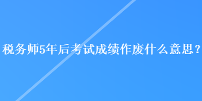 稅務(wù)師5年后考試成績(jī)作廢什么意思？