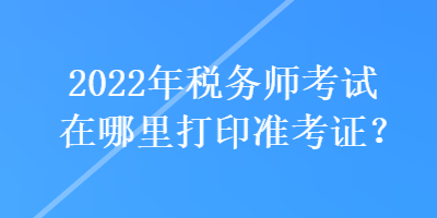 2022年稅務(wù)師考試在哪里打印準考證？