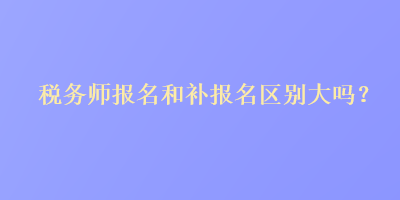 稅務(wù)師報(bào)名和補(bǔ)報(bào)名區(qū)別大嗎？