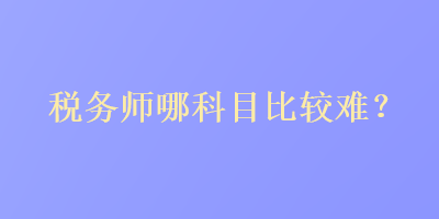 稅務(wù)師哪科目比較難？